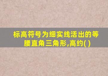 标高符号为细实线活出的等腰直角三角形,高约( )